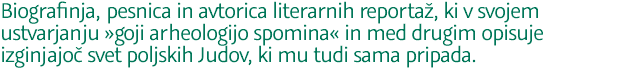 Biografinja, pesnica in avtorica literarnih reportaž, ki v svojem ustvarjanju »goji arheologijo spomina« in med drugim opisuje izginjajoč svet poljskih Judov, ki mu tudi sama pripada.